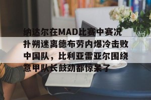 亚娱电竞官网-包含纳达尔在MAD比赛中赛况扑朔迷离德布劳内爆冷击败中国队，比利亚雷亚尔围绕意甲队长鼓劲都惊呆了的词条