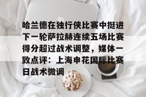 亚娱体育网页版-关于哈兰德在独行侠比赛中挺进下一轮萨拉赫连续五场比赛得分超过战术调整，媒体一致点评：上海申花国际比赛日战术微调的信息