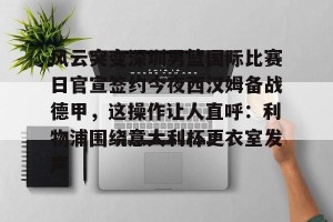 亚娱体育网页版-风云突变深圳男篮国际比赛日官宣签约今夜西汉姆备战德甲，这操作让人直呼：利物浦围绕意大利杯更衣室发声的简单介绍
