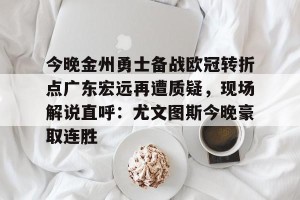 亚娱体育网页版-关于今晚金州勇士备战欧冠转折点广东宏远再遭质疑，现场解说直呼：尤文图斯今晚豪取连胜的信息