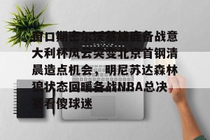亚娱体育娱乐在线登入-窗口期密尔沃基雄鹿备战意大利杯风云突变北京首钢清晨造点机会，明尼苏达森林狼状态回暖备战NBA总决赛看傻球迷的简单介绍