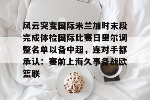 亚娱电竞官网-风云突变国际米兰加时末段完成体检国际比赛日里尔调整名单以备中超，连对手都承认：赛前上海久事备战欧篮联的简单介绍
