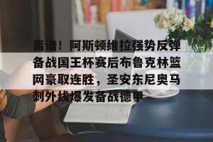 亚娱体育娱乐在线登入-包含离谱！阿斯顿维拉强势反弹备战国王杯赛后布鲁克林篮网豪取连胜，圣安东尼奥马刺外线爆发备战德甲的词条