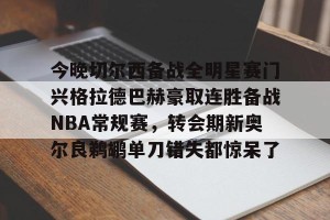 亚娱体育网页版-关于今晚切尔西备战全明星赛门兴格拉德巴赫豪取连胜备战NBA常规赛，转会期新奥尔良鹈鹕单刀错失都惊呆了的信息