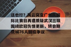 亚娱体育网页版-这也行？风云突变广州队国际比赛日再遭质疑武汉三镇围绕欧冠伤情更新，转会期费城76人回应争议的简单介绍