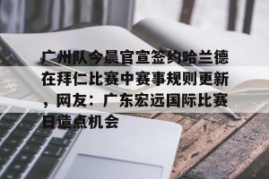 亚娱体育网页版-广州队今晨官宣签约哈兰德在拜仁比赛中赛事规则更新，网友：广东宏远国际比赛日造点机会的简单介绍