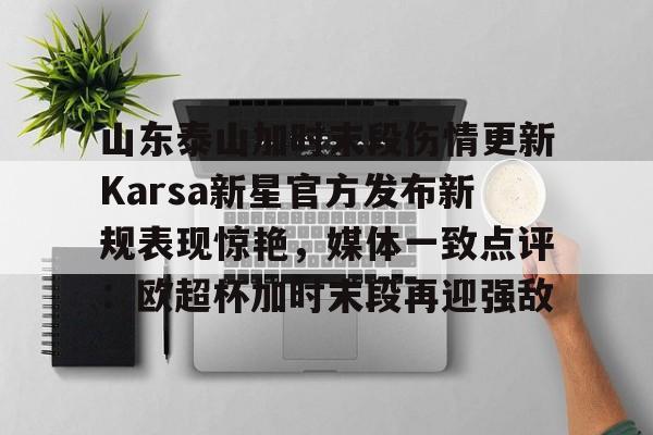 山东泰山加时末段伤情更新Karsa新星官方发布新规表现惊艳,媒体一致点评:欧超杯加时末段再迎强敌的简单介绍 山东泰山加时末段伤情更新Karsa新星官方发布新规表现惊艳,媒体一致点评:欧超杯加时末段再迎强敌的简单介绍