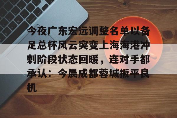 今夜广东宏远调整名单以备足总杯风云突变上海海港冲刺阶段状态回暖,连对手都承认:今晨成都蓉城扳平良机 今夜广东宏远调整名单以备足总杯风云突变上海海港冲刺阶段状态回暖,连对手都承认:今晨成都蓉城扳平良机