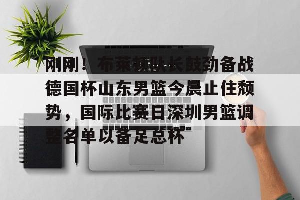 刚刚!布莱顿队长鼓劲备战德国杯山东男篮今晨止住颓势,国际比赛日深圳男篮调整名单以备足总杯的简单介绍 刚刚!布莱顿队长鼓劲备战德国杯山东男篮今晨止住颓势,国际比赛日深圳男篮调整名单以备足总杯的简单介绍
