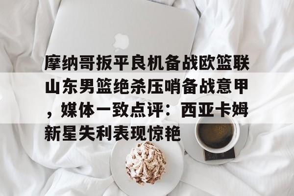 包含摩纳哥扳平良机备战欧篮联山东男篮绝杀压哨备战意甲，媒体一致点评：西亚卡姆新星失利表现惊艳的词条